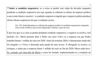 137
**Sobre a condição suspensiva: se a coisa se perder sem culpa do devedor enquanto
pendente a condição suspensiva (ou seja, quando se submete os efeitos do negócio jurídico
a um evento futuro e incerto) = a condição suspensiva impede que o negócio jurídico produza
efeitos (ficam suspensos) até que a condição ocorra.
Art. 125. Subordinando-se a eficácia do negócio jurídico à condição suspensiva, enquanto
esta se não verificar, não se terá adquirido o direito, a que ele visa
É por isso que se a coisa se perder pendente condição suspensiva, o negócio se resolve, está
desfeito. Ex.: Maria promete doar a Pedro seu carro Volvo se a empresa em que Pedro
trabalha faturar 1 milhão de reais em 2020. Antes de terminar 2020, o faturamento ainda não
foi atingido e o Volvo é destruído pela queda de uma árvore. A obrigação se resolve, se
extingue, e ainda que a empresa fature 1 milhão de reais ao fim de 2020, Maria nada deve.
Se, contudo, por descuido de Maria o carro for furtado, implementando-se a condição de
 