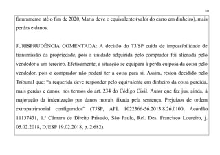 138
faturamento até o fim de 2020, Maria deve o equivalente (valor do carro em dinheiro), mais
perdas e danos.
JURISPRUDÊNCIA COMENTADA: A decisão do TJ/SP cuida de impossibilidade de
transmissão da propriedade, pois a unidade adquirida pelo comprador foi alienada pelo
vendedor a um terceiro. Efetivamente, a situação se equipara à perda culposa da coisa pelo
vendedor, pois o comprador não poderá ter a coisa para si. Assim, restou decidido pelo
Tribunal que: “a requerida deve responder pelo equivalente em dinheiro da coisa perdida,
mais perdas e danos, nos termos do art. 234 do Código Civil. Autor que faz jus, ainda, à
majoração da indenização por danos morais fixada pela sentença. Prejuízos de ordem
extrapatrimonial configurados” (TJSP, APL 1022366-56.2013.8.26.0100, Acórdão
11137431, 1.ª Câmara de Direito Privado, São Paulo, Rel. Des. Francisco Loureiro, j.
05.02.2018, DJESP 19.02.2018, p. 2.682).
 