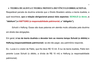 13
• TEORIA DUALISTA E TEORIA MONISTA DO VÍNCULO OBRIGACIONAL
Respeitável parcela da doutrina entende que o Direito Brasileiro adotou a teoria dualista, a
qual reconhece, que a relação obrigacional possui dois aspectos: SCHULD (o dever, o
“debitum”) e HAFTUNG (a responsabilidade patrimonial, a “obligatio”).
Schuld x Haftung. Essas são duas palavras em alemão muito utilizadas pela doutrina
em direito das obrigações.
Em geral, à luz da teoria dualista o devedor tem ao mesmo tempo Schuld (o débito) e
Haftung (responsabilidade patrimonial): se ele não pagar, seu patrimônio responde.
Ex.: Lucas é o credor de Pablo, que lhe deve R$ 10 mil. À luz da teoria dualista, Pablo tem
perante Lucas Schuld (o débito, a dívida de R$ 10 mil) e Haftung (a responsabilidade
patrimonial).
 