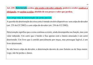 139
Art. 235. Deteriorada a coisa, não sendo o devedor culpado, poderá o credor resolver a
obrigação, ou aceitar a coisa, abatido de seu preço o valor que perdeu.
Esse artigo trata da deterioração (da perda parcial).
A questão da deterioração da coisa certa é tratada em dois dispositivos: sem culpa do devedor
(art. 235 do CC/2002) e com culpa do devedor (art. 236 do CC/2002).
Deterioração significa que a coisa continua a existir, ainda desempenha sua função, mas com
valor reduzido. Um carro que é batido e fica apenas com a lataria amassada é um carro
deteriorado. Um livro que é comido parcialmente por traças, mas prossegue legível, é um
livro deteriorado.
Se não houve culpa do devedor, a deterioração decorre de caso fortuito ou de força maior.
Logo, não há perdas e danos.
 