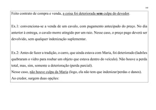 140
Feito contrato de compra e venda, a coisa foi deteriorada sem culpa do devedor.
Ex.1: convenciona-se a venda de um cavalo, com pagamento antecipado do preço. No dia
anterior à entrega, o cavalo morre atingido por um raio. Nesse caso, o preço pago deverá ser
devolvido, sem qualquer indenização suplementar.
Ex.2: Antes de fazer a tradição, o carro, que ainda estava com Maria, foi deteriorado (ladrões
quebraram o vidro para roubar um objeto que estava dentro do veículo). Não houve a perda
total, mas, sim, somente a deterioração (perda parcial).
Nesse caso, não houve culpa da Maria (logo, ela não tem que indenizar/perdas e danos).
Ao credor, surgem duas opções:
 