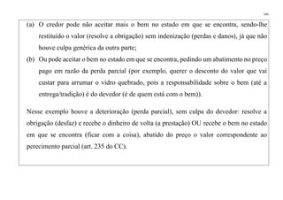 141
(a) O credor pode não aceitar mais o bem no estado em que se encontra, sendo-lhe
restituído o valor (resolve a obrigação) sem indenização (perdas e danos), já que não
houve culpa genérica da outra parte;
(b) Ou pode aceitar o bem no estado em que se encontra, pedindo um abatimento no preço
pago em razão da perda parcial (por exemplo, querer o desconto do valor que vai
custar para arrumar o vidro quebrado, pois a responsabilidade sobre o bem (até a
entrega/tradição) é do devedor (é de quem está com o bem)).
Nesse exemplo houve a deterioração (perda parcial), sem culpa do devedor: resolve a
obrigação (desfaz) e recebe o dinheiro de volta (a prestação) OU recebe o bem no estado
em que se encontra (ficar com a coisa), abatido do preço o valor correspondente ao
perecimento parcial (art. 235 do CC).
 