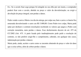 142
Ex.: Se o cavalo ficar cego porque foi atingido no seu olho por um inseto, o comprador
poderá ficar com o cavalo, abatido no preço o valor da desvalorização; ou exigir a
devolução do preço integral, sem perdas e danos.
Pedro vende o carro a Maria e no dia da entrega, por culpa sua, bate o carro e a lataria fica
amassada desvalorizando o carro em R$ 3.000,00. Como Pedro teve culpa, Maria pode
optar por desfazer o contrato (resolução) recebendo os valores que pagou a Pedro com
correção monetária, mais perdas e danos. Esse desfazimento decorre do art. 475 do
CC/2002 (Art. 475. A parte lesada pelo inadimplemento pode pedir a resolução do
contrato, se não preferir exigir-lhe o cumprimento, cabendo, em qualquer dos casos,
indenização por perdas e danos).
Maria pode, ainda, aceitar o carro como se encontra abatendo do preço o valor do dano
que a coisa sofreu, além de cobrar perdas e danos.
 