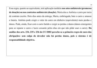 143
Essa regra, quanto ao equivalente, terá aplicação também nos atos unilaterais (promessa
de doação) ou nos contratos unilaterais (doação). Maria doa a Antônia o carro por meio
de contrato escrito. Dois dias antes da entrega, Maria, embriagada, bate o carro e amassa
a lataria. Antônia pode exigir o valor do carro em dinheiro (equivalente) mais perdas e
danos. Pode, ainda, ficar com o carro batido e exigir as perdas e danos (danos emergentes
para se reparar o carro e lucro cessante pelos dias em que não pôde usar o carro). Da
análise dos arts. 234, 235 e 236 do CC/2002 percebe-se a primeira regra de ouro das
obrigações: sem culpa do devedor não há perdas danos, pois o sistema é de
responsabilidade objetiva.
 