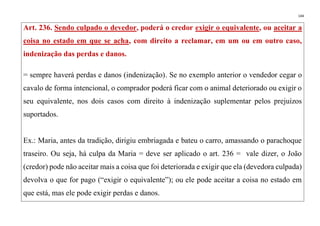 144
Art. 236. Sendo culpado o devedor, poderá o credor exigir o equivalente, ou aceitar a
coisa no estado em que se acha, com direito a reclamar, em um ou em outro caso,
indenização das perdas e danos.
= sempre haverá perdas e danos (indenização). Se no exemplo anterior o vendedor cegar o
cavalo de forma intencional, o comprador poderá ficar com o animal deteriorado ou exigir o
seu equivalente, nos dois casos com direito à indenização suplementar pelos prejuízos
suportados.
Ex.: Maria, antes da tradição, dirigiu embriagada e bateu o carro, amassando o parachoque
traseiro. Ou seja, há culpa da Maria = deve ser aplicado o art. 236 = vale dizer, o João
(credor) pode não aceitar mais a coisa que foi deteriorada e exigir que ela (devedora culpada)
devolva o que for pago (“exigir o equivalente”); ou ele pode aceitar a coisa no estado em
que está, mas ele pode exigir perdas e danos.
 