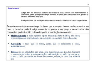 147
Se entre o contrato e a entrega do bem, por exemplo, houve melhoramentos no
bem, o devedor poderá exigir aumento no preço a ser pago e se o credor não
concordar, poderá então o devedor pedir a resolução do contrato.
 