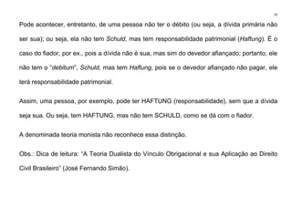 14
Pode acontecer, entretanto, de uma pessoa não ter o débito (ou seja, a dívida primária não
ser sua); ou seja, ela não tem Schuld, mas tem responsabilidade patrimonial (Haftung). É o
caso do fiador, por ex., pois a dívida não é sua, mas sim do devedor afiançado; portanto, ele
não tem o “debitum”, Schuld, mas tem Haftung, pois se o devedor afiançado não pagar, ele
terá responsabilidade patrimonial.
Assim, uma pessoa, por exemplo, pode ter HAFTUNG (responsabilidade), sem que a dívida
seja sua. Ou seja, tem HAFTUNG, mas não tem SCHULD, como se dá com o fiador.
A denominada teoria monista não reconhece essa distinção.
Obs.: Dica de leitura: “A Teoria Dualista do Vínculo Obrigacional e sua Aplicação ao Direito
Civil Brasileiro” (José Fernando Simão).
 