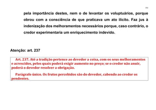151
pela importância destes, nem o de levantar os voluptuários, porque
obrou com a consciência de que praticava um ato ilícito. Faz jus à
indenização dos melhoramentos necessários porque, caso contrário, o
credor experimentaria um enriquecimento indevido.
Atenção: art. 237
Art. 237. Até a tradição pertence ao devedor a coisa, com os seus melhoramentos
e acrescidos, pelos quais poderá exigir aumento no preço; se o credor não anuir,
poderá o devedor resolver a obrigação.
Parágrafo único. Os frutos percebidos são do devedor, cabendo ao credor os
pendentes.
 