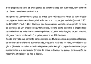 152
Se o proprietário sofre os ônus (perda ou deterioração), por outro lado, tem também
os bônus, que são os acréscimos.
Imagine-se a venda de uma gleba de terras com 100 hectares. Antes da transmissão
do pagamento e da escritura pública de venda e compra, por avulsão (ver art. 1.251
do CC/2002 = “Art. 1.251. Quando, por força natural violenta, uma porção de terra
se destacar de um prédio e se juntar a outro, o dono deste adquirirá a propriedade
do acréscimo, se indenizar o dono do primeiro ou, sem indenização, se, em um ano,
ninguém houver reclamado.”) a gleba passa a ter 110 hectares.
Tendo em vista que somente com o registro do título (escritura pública) no Registro
de Imóveis se transferirá a propriedade, enquanto isso não for feito, o vendedor da
gleba (devedor da coisa e credor do preço) poderá exigir o pagamento de um preço
suplementar, e o comprador (credor da coisa e devedor do preço) terá a opção de
resolver a obrigação, se não o aceitar.
 