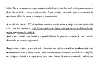 154
leilão. De acordo com as regras do estabelecimento, ela lhe será entregue em quinze
dias. No entanto, nesta oportunidade, ficou prenha, de modo que o arrematante
receberá, além da vaca, a cria que a acompanha.
A incidência do art. 237 à hipótese autoriza o alienante a exigir remuneração pela
cria, que lhe pertence, pois foi acrescida ao bem principal após a efetivação do
negócio e antes da tradição.
Assim, é conferido ao devedor a possibilidade de postular a extinção do contrato
diante da recusa ao pagamento.
Registre-se, porém, que a solução não deve ser aplicada se ficar evidenciada má-
fé do devedor que pode acrescer melhoramentos na coisa para inviabilizar o negócio
ou obrigar o devedor a pagar mais pelo bem. Nessa hipótese, a solução poderá ser
 
