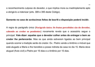 155
o reconhecimento culposo do devedor, o que implica mora ou inadimplemento apto
a obrigá-lo a indenizar (arts. 389 e 395 deste Código).
Somente no caso de acréscimos feitos de boa-fé a disposição poderá incidir.
A regra do parágrafo único (Parágrafo único. Os frutos percebidos são do devedor,
cabendo ao credor os pendentes) novamente revela que o acessório segue o
principal. Vale dizer: aqueles que o devedor colher antes de entregar o bem ao
credor lhe pertencerão. Mas os que ainda estiverem ligados ao bem principal
quando ocorrer a tradição serão do credor. Ex.: Pedro vende a Antônio o imóvel que
está alugado a Maria e lhe transfere a posse indireta da casa no dia 15. Maria deve
aluguel (fruto civil) a Pedro por 15 dias e a Antônio por 15 dias.
 