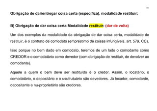 157
Obrigação de dar/entregar coisa certa (específica), modalidade restituir:
B) Obrigação de dar coisa certa Modalidade restituir: (dar de volta)
Um dos exemplos da modalidade da obrigação de dar coisa certa, modalidade de
restituir, é o contrato de comodato (empréstimo de coisas infungíveis, art. 579, CC).
Isso porque no bem dado em comodato, teremos de um lado o comodante como
CREDOR e o comodatário como devedor (com obrigação de restituir, de devolver ao
comodante).
Aquele a quem o bem deve ser restituído é o credor. Assim, o locatário, o
comodatário, o depositário e o usufrutuário são devedores. Já locador, comodante,
depositante e nu-proprietário são credores.
 