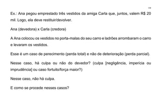 158
Ex.: Ana pegou emprestado três vestidos da amiga Carla que, juntos, valem R$ 20
mil. Logo, ela deve restituir/devolver.
Ana (devedora) x Carla (credora)
A Ana colocou os vestidos no porta-malas do seu carro e ladrões arrombaram o carro
e levaram os vestidos.
Esse é um caso de perecimento (perda total) e não de deterioração (perda parcial).
Nesse caso, há culpa ou não do devedor? (culpa [negligência, imperícia ou
imprudência] ou caso fortuito/força maior?)
Nesse caso, não há culpa.
E como se procede nesses casos?
 