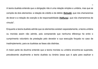 15
A teoria dualista entende que a obrigação não é uma relação simples e unitária, mas que se
compõe de dois elementos: a relação de crédito e de débito (Schuld), que nós chamaremos
de dever e a relação de coerção e de responsabilidade (Haftung), que nós chamaremos de
vínculo”.
Enquanto a teoria dualista admite que os elementos existam separadamente, a teoria unitária
ou monista assim não admite, pois compreende que nenhuma diferença há entre o
cumprimento voluntário da prestação pelo devedor e sua execução forçada no caso de
inadimplemento, para os dualistas as fases são distintas.
A maior parte da doutrina entende que a teoria monista ou unitária encontra-se superada,
prevalecendo atualmente a teoria dualista ou binária (essa que é apta para explicar o
 