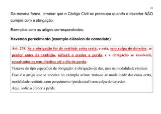 159
Da mesma forma, lembrar que o Código Civil se preocupa quando o devedor NÃO
cumpre com a obrigação.
Exemplos com os artigos correspondentes:
Havendo perecimento (exemplo clássico de comodato)
Art. 238. Se a obrigação for de restituir coisa certa, e esta, sem culpa do devedor, se
perder antes da tradição, sofrerá o credor a perda, e a obrigação se resolverá,
ressalvados os seus direitos até o dia da perda.
Trata-se de tipo específico de obrigação: é obrigação de dar, mas na modalidade restituir.
Esse é o artigo que se encaixa no exemplo acima: trata-se se modalidade dar coisa certa,
modalidade restituir, com perecimento (perda total) sem culpa do devedor.
Aqui, sofre o credor a perda.
 
