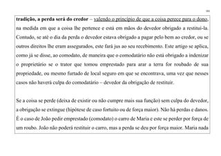 161
tradição, a perda será do credor – valendo o princípio de que a coisa perece para o dono,
na medida em que a coisa lhe pertence e está em mãos do devedor obrigado a restituí-la.
Contudo, se até o dia da perda o devedor estava obrigado a pagar pelo bem ao credor, ou se
outros direitos lhe eram assegurados, este fará jus ao seu recebimento. Este artigo se aplica,
como já se disse, ao comodato, de maneira que o comodatário não está obrigado a indenizar
o proprietário se o trator que tomou emprestado para arar a terra for roubado de sua
propriedade, ou mesmo furtado de local seguro em que se encontrava, uma vez que nesses
casos não haverá culpa do comodatário – devedor da obrigação de restituir.
Se a coisa se perde (deixa de existir ou não cumpre mais sua função) sem culpa do devedor,
a obrigação se extingue (hipótese de caso fortuito ou de força maior). Não há perdas e danos.
É o caso de João pedir emprestado (comodato) o carro de Maria e este se perder por força de
um roubo. João não poderá restituir o carro, mas a perda se deu por força maior. Maria nada
 