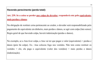 163
Havendo perecimento (perda total):
Art. 239. Se a coisa se perder por culpa do devedor, responderá este pelo equivalente,
mais perdas e danos.
Na obrigação de restituir coisa pertencente ao credor, o devedor será responsabilizado pelo
pagamento do equivalente em dinheiro, mais perdas e danos, se agir com culpa (lato senso).
Regra geral de que havendo culpa, haverá indenização (perdas e danos).
No exemplo, se a Ana tiver culpa, a Ana vai ter que pagar o valor (equivalente) + perdas e
danos (pois há culpa). Ex.: Ana colocou fogo nos vestidos. Não tem como restituir os
vestidos = elo, ela paga o equivalente (valor dos vestidos) + mais perdas e danos
(indenização).
 