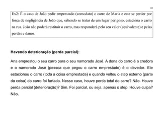 164
Ex2: É o caso de João pedir emprestado (comodato) o carro de Maria e este se perder por
força de negligência de João que, sabendo se tratar de um lugar perigoso, estaciona o carro
na rua. João não poderá restituir o carro, mas responderá pelo seu valor (equivalente) e pelas
perdas e danos.
Havendo deterioração (perda parcial):
Ana emprestou o seu carro para o seu namorado José. A dona do carro é a credora
e o namorado José (pessoa que pegou o carro emprestado) é o devedor. Ele
estacionou o carro (toda a coisa emprestada) e quando voltou o step externo (parte
da coisa) do carro foi furtado. Nesse caso, houve perda total do carro? Não. Houve
perda parcial (deterioração)? Sim. Foi parcial, ou seja, apenas o step. Houve culpa?
Não.
 