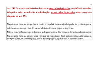 165
Art. 240. Se a coisa restituível se deteriorar sem culpa do devedor, recebê-la-á o credor,
tal qual se ache, sem direito a indenização; se por culpa do devedor, observar-se-á o
disposto no art. 239.
Na primeira parte do artigo (até o ponto e vírgula), trata-se de obrigação de restituir que se
deteriorou sem culpa: José (o namorado) não terá que pagar o step/pneu.
Não se pode cobrar perdas e danos se a deterioração se deu por caso fortuito ou força maior.
Na segunda parte do artigo, uma vez que há culpa (caso José tenha perdido/deteriorado o
step por culpa, ex. embriaguez), aí ele deverá pagar o equivalente + perdas e danos.
 