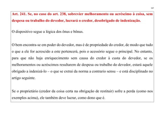 167
Art. 241. Se, no caso do art. 238, sobrevier melhoramento ou acréscimo à coisa, sem
despesa ou trabalho do devedor, lucrará o credor, desobrigado de indenização.
O dispositivo segue a lógica dos ônus e bônus.
O bem encontra-se em poder do devedor, mas é de propriedade do credor, de modo que tudo
o que a ele for acrescido a este pertencerá, pois o acessório segue o principal. No entanto,
para que não haja enriquecimento sem causa do credor à custa do devedor, se os
melhoramentos ou acréscimos resultarem de despesa ou trabalho do devedor, estará aquele
obrigado a indenizá-lo – o que se extrai da norma a contrario sensu – e está disciplinado no
artigo seguinte.
Se o proprietário (credor da coisa certa na obrigação de restituir) sofre a perda (como nos
exemplos acima), ele também deve lucrar, como dono que é.
 