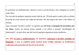 168
O acréscimo ou melhoramento valoriza a coisa a ser devolvida e traz vantagens ao credor
como dono.
Por isso não há qualquer injustiça na previsão do art. 238 pela qual o credor sofre os efeitos
da perda da coisa incerta sem culpa do devedor. Há uma lógica dos ônus e dos bônus no
sistema.
Aqui a locução “lucrará o credor” só significa que ele terá a vantagem do acréscimo, por
ser dono. Assim, da mesma forma, quando a lei utiliza a locução “desobrigado de
indenização”, só quer dizer que não haverá qualquer pagamento pelas melhorias.
Art. 242. Se para o melhoramento, ou aumento, empregou o devedor trabalho ou
dispêndio, o caso se regulará pelas normas deste Código atinentes às benfeitorias
realizadas pelo possuidor de boa-fé ou de má-fé.
 