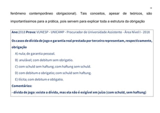 16
fenômeno contemporâneo obrigacional). Tais conceitos, apesar de teóricos, são
importantíssimos para a prática, pois servem para explicar toda a estrutura da obrigação
Ano:2018 Prova: VUNESP - UNICAMP - Procurador de Universidade Assistente - Área Nível I - 2018
Oscasosdedívida dejogo e garantiarealprestada porterceirorepresentam,respectivamente,
obrigação
A) nula; de garantia pessoal.
B) anulável; com debitum sem obrigatio.
C) com schuld sem haftung; com haftung sem schuld.
D) com debitum e obrigatio; com schuld sem haftung.
E) ilícita; com debitum e obligatio.
Comentários:
- dívida de jogo: existe a dívida, mas ela não é exigível em juízo (com schuld, sem haftung)
 