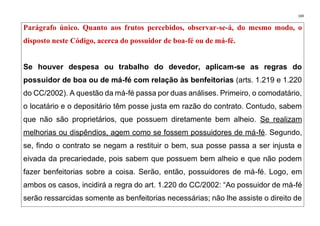 169
Parágrafo único. Quanto aos frutos percebidos, observar-se-á, do mesmo modo, o
disposto neste Código, acerca do possuidor de boa-fé ou de má-fé.
Se houver despesa ou trabalho do devedor, aplicam-se as regras do
possuidor de boa ou de má-fé com relação às benfeitorias (arts. 1.219 e 1.220
do CC/2002). A questão da má-fé passa por duas análises. Primeiro, o comodatário,
o locatário e o depositário têm posse justa em razão do contrato. Contudo, sabem
que não são proprietários, que possuem diretamente bem alheio. Se realizam
melhorias ou dispêndios, agem como se fossem possuidores de má-fé. Segundo,
se, findo o contrato se negam a restituir o bem, sua posse passa a ser injusta e
eivada da precariedade, pois sabem que possuem bem alheio e que não podem
fazer benfeitorias sobre a coisa. Serão, então, possuidores de má-fé. Logo, em
ambos os casos, incidirá a regra do art. 1.220 do CC/2002: “Ao possuidor de má-fé
serão ressarcidas somente as benfeitorias necessárias; não lhe assiste o direito de
 