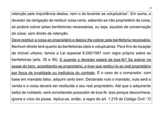 170
retenção pela importância destas, nem o de levantar as voluptuárias”. Em suma, o
devedor da obrigação de restituir coisa certa, sabendo-se não proprietário da coisa,
só poderá cobrar pelas benfeitorias necessárias, ou seja, aquelas de conservação
da coisa, sem direito de retenção.
Deve restituir a coisa ao proprietário e depois lhe cobrar pela benfeitoria necessária.
Nenhum direito terá quanto às benfeitorias úteis e voluptuárias. Para fins de locação
de imóvel urbano, temos a Lei especial 8.245/1991 com regra própria sobre as
benfeitorias (arts. 35 e 36). E quando o devedor estará de boa-fé? Se estiver na
posse do bem, acreditando-se proprietário, e tiver que restituí-lo ao real proprietário
por força da invalidade ou ineficácia do contrato. É o caso de o comprador, com
base em mandato falso, adquirir certo bem. Declarado nulo o mandato, nula será a
venda e a coisa deverá ser restituída a seu real proprietário. Até que o adquirente
saiba da nulidade, será considerado possuidor de boa-fé. Isso porque desconhece,
ignora o vício da posse. Aplica-se, então, a regra do art. 1.219 do Código Civil: “O
 