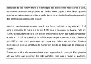 171
possuidor de boa-fé tem direito à indenização das benfeitorias necessárias e úteis,
bem como, quanto às voluptuárias, se não lhe forem pagas, a levantá-las, quando
o puder sem detrimento da coisa, e poderá exercer o direito de retenção pelo valor
das benfeitorias necessárias e úteis”.
Idêntica questão se coloca com relação aos frutos, incidindo a regra do art. 1.216
para o possuidor de má-fé e a do art. 1.214 para o possuidor de boa-fé. Pelo art.
1.214, “o possuidor de boa-fé tem direito, enquanto ela durar, aos frutos percebidos”
e pelo art. 1.216 “o possuidor de má-fé responde por todos os frutos colhidos e
percebidos, bem como pelos que, por culpa sua, deixou de perceber, desde o
momento em que se constituiu de má-fé; tem direito às despesas da produção e
custeio”.
Frutos percebidos são aqueles destacados, separados do principal. Percipiendos
são os frutos que deveriam ter sido colhidos, mas não o foram e, portanto,
 
