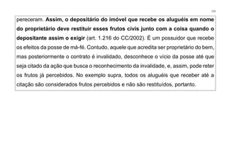172
pereceram. Assim, o depositário do imóvel que recebe os aluguéis em nome
do proprietário deve restituir esses frutos civis junto com a coisa quando o
depositante assim o exigir (art. 1.216 do CC/2002). É um possuidor que recebe
os efeitos da posse de má-fé. Contudo, aquele que acredita ser proprietário do bem,
mas posteriormente o contrato é invalidado, desconhece o vício da posse até que
seja citado da ação que busca o reconhecimento da invalidade, e, assim, pode reter
os frutos já percebidos. No exemplo supra, todos os aluguéis que receber até a
citação são considerados frutos percebidos e não são restituídos, portanto.
 