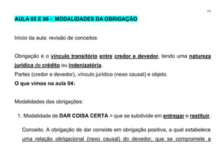 176
AULA 05 E 06 - MODALIDADES DA OBRIGAÇÃO
Início da aula: revisão de conceitos
Obrigação é o vínculo transitório entre credor e devedor, tendo uma natureza
jurídica de crédito ou indenizatória.
Partes (credor e devedor), vínculo jurídico (nexo causal) e objeto.
O que vimos na aula 04:
Modalidades das obrigações:
1. Modalidade de DAR COISA CERTA = que se subdivide em entregar e restituir.
Conceito. A obrigação de dar consiste em obrigação positiva, a qual estabelece
uma relação obrigacional (nexo causal) do devedor, que se compromete a
 