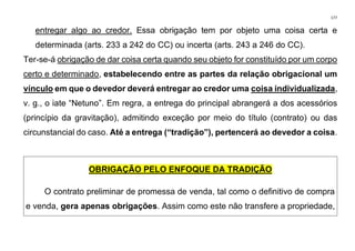 177
entregar algo ao credor. Essa obrigação tem por objeto uma coisa certa e
determinada (arts. 233 a 242 do CC) ou incerta (arts. 243 a 246 do CC).
Ter-se-á obrigação de dar coisa certa quando seu objeto for constituído por um corpo
certo e determinado, estabelecendo entre as partes da relação obrigacional um
vínculo em que o devedor deverá entregar ao credor uma coisa individualizada,
v. g., o iate “Netuno”. Em regra, a entrega do principal abrangerá a dos acessórios
(princípio da gravitação), admitindo exceção por meio do título (contrato) ou das
circunstancial do caso. Até a entrega (“tradição”), pertencerá ao devedor a coisa.
OBRIGAÇÃO PELO ENFOQUE DA TRADIÇÃO
O contrato preliminar de promessa de venda, tal como o definitivo de compra
e venda, gera apenas obrigações. Assim como este não transfere a propriedade,
 