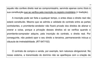 178
aquele não confere direito real ao compromissário, servindo apenas como título à
sua constituição que se verifica pela inscrição no registro imobiliário (= tradição).
A inscrição pode ser feita a qualquer tempo, e antes disso o direito real não
estará constituído. Mesmo que se admita a validade do contrato entre as partes
contratantes, o promitente-vendedor não ficará privado dos direitos de alienar e
onerar a coisa, porque a privação desses direitos só se verifica quando o
promitente-comprador adquire, pela inscrição do contrato, o direito real. Por
conseguinte, não poderá opor o seu direito a terceiros, permanecendo inócua a
cláusula de irretratabilidade. (RT 647/102)
O contrato de compra e venda, por exemplo, tem natureza obrigacional. No
nosso sistema, a transmissão do domínio não se aperfeiçoa com a criação da
 