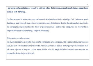 17
- garantia real prestada por terceiro: a dívida não é do terceiro, mas eleseobrigou a pagar (sem
schuld, com haftung).
Conforme enuncia a doutrina, nas palavras de Maria Helena Diniz, o Código Civil "adotou a teoria
dualista, a qual entende que existem dois momentos distintos no direito das obrigações: o primeiro
é a obrigação propriamente dita, dever originário (schuld - debitum) e o segundo é o momento da
responsabilidade civil (haftung - responsabilidade)".
Disto posto, conclui-se que:
Na dívida de jogo há o débito, mas não há obrigação; uma vez paga, não é possível seu regresso; ou
seja, ela tem schuld/debitum (há direito, há dívida) mas não possui haftung/responsabilidade (não
há como ajuizar ação para cobrar essa dívida, não há exigibilidade da dívida que resulte em
pretensão de tutela jurisdicional).
 