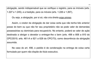 179
obrigação, sendo indispensável que se verifique o registro, para os imóveis (arts.
1.227 e 1.245), e a tradição, para os móveis (arts. 1.226 e 1.267),
Ou seja, a obrigação, por si só, não cria direito erga omnes.
Assim, o credor da obrigação de dar coisa certa que não tenha tido anterior
posse do bem ou que não for seu proprietário não se pode valer de demandas
possessórias ou dominiais para recuperá-lo. No entanto, poderá se valer de ação
destinada a obrigar o devedor a entregar-lhe o bem (arts. 498 e 806 a 810 do
CPC/2015; arts. 461-A e 621 a 628 do CPC/73), como decorrência da obrigação
assumida.
No caso do art. 498, o pedido é de condenação na entrega de coisa certa
formulado por quem não dispõe de título executivo.
 