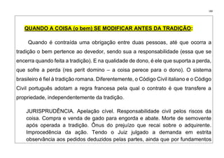 180
QUANDO A COISA (o bem) SE MODIFICAR ANTES DA TRADIÇÃO: ooo
Quando é contraída uma obrigação entre duas pessoas, até que ocorra a
tradição o bem pertence ao devedor, sendo sua a responsabilidade (essa que se
encerra quando feita a tradição). E na qualidade de dono, é ele que suporta a perda,
que sofre a perda (res perit domino – a coisa perece para o dono). O sistema
brasileiro é fiel à tradição romana. Diferentemente, o Código Civil italiano e o Código
Civil português adotam a regra francesa pela qual o contrato é que transfere a
propriedade, independentemente da tradição.
JURISPRUDÊNCIA. Apelação cível. Responsabilidade civil pelos riscos da
coisa. Compra e venda de gado para engorda e abate. Morte de semovente
após operada a tradição. Ônus do prejuízo que recai sobre o adquirente.
Improcedência da ação. Tendo o Juiz julgado a demanda em estrita
observância aos pedidos deduzidos pelas partes, ainda que por fundamentos
 