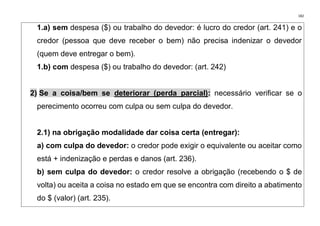 182
1.a) sem despesa ($) ou trabalho do devedor: é lucro do credor (art. 241) e o
credor (pessoa que deve receber o bem) não precisa indenizar o devedor
(quem deve entregar o bem).
1.b) com despesa ($) ou trabalho do devedor: (art. 242)
2) Se a coisa/bem se deteriorar (perda parcial): necessário verificar se o
perecimento ocorreu com culpa ou sem culpa do devedor.
2.1) na obrigação modalidade dar coisa certa (entregar):
a) com culpa do devedor: o credor pode exigir o equivalente ou aceitar como
está + indenização e perdas e danos (art. 236).
b) sem culpa do devedor: o credor resolve a obrigação (recebendo o $ de
volta) ou aceita a coisa no estado em que se encontra com direito a abatimento
do $ (valor) (art. 235).
 