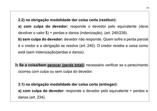 183
2.2) na obrigação modalidade dar coisa certa (restituir):
a) com culpa do devedor: responde o devedor pelo equivalente (deve
devolver o valor $) + perdas e danos (indenização), (art. 240/239).
b) sem culpa do devedor: devedor não responde. Quem sofre a perda parcial
é o credor e a obrigação se resolve (art. 240). O credor recebe a coisa como
está (sem indenização/perdas e danos).
3) Se a coisa/bem perecer (perda total): necessário verificar se o perecimento
ocorreu com culpa ou sem culpa do devedor.
3.1) na obrigação modalidade dar coisa certa (entregar):
a) com culpa do devedor: responde o devedor pelo equivalente + perdas e
danos (art. 234).
 
