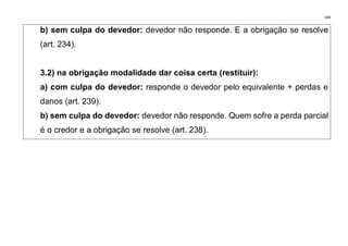 184
b) sem culpa do devedor: devedor não responde. E a obrigação se resolve
(art. 234).
3.2) na obrigação modalidade dar coisa certa (restituir):
a) com culpa do devedor: responde o devedor pelo equivalente + perdas e
danos (art. 239).
b) sem culpa do devedor: devedor não responde. Quem sofre a perda parcial
é o credor e a obrigação se resolve (art. 238).
 