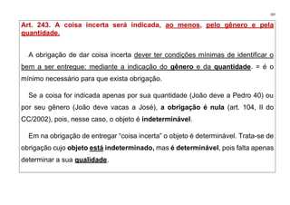 187
Art. 243. A coisa incerta será indicada, ao menos, pelo gênero e pela
quantidade.
A obrigação de dar coisa incerta dever ter condições mínimas de identificar o
bem a ser entregue: mediante a indicação do gênero e da quantidade. = é o
mínimo necessário para que exista obrigação.
Se a coisa for indicada apenas por sua quantidade (João deve a Pedro 40) ou
por seu gênero (João deve vacas a José), a obrigação é nula (art. 104, II do
CC/2002), pois, nesse caso, o objeto é indeterminável.
Em na obrigação de entregar “coisa incerta” o objeto é determinável. Trata-se de
obrigação cujo objeto está indeterminado, mas é determinável, pois falta apenas
determinar a sua qualidade.
 
