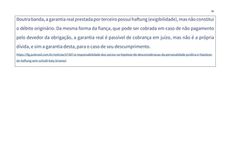 18
Doutra banda, a garantiarealprestada por terceiro possui haftung(exigibilidade), masnão constitui
o débito originário. Da mesma forma da fiança, que pode ser cobrada em caso de não pagamento
pelo devedor da obrigação, a garantia real é passível de cobrança em juízo, mas não é a própria
dívida, e sim a garantia desta, para o caso de seu descumprimento.
https://lfg.jusbrasil.com.br/noticias/57387/a-responsabilidade-dos-socios-na-hipotese-de-desconsideracao-da-personalidade-juridica-e-hipotese-
de-haftung-sem-schuld-katy-brianezi
 