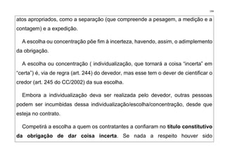 194
atos apropriados, como a separação (que compreende a pesagem, a medição e a
contagem) e a expedição.
A escolha ou concentração põe fim à incerteza, havendo, assim, o adimplemento
da obrigação.
A escolha ou concentração ( individualização, que tornará a coisa “incerta” em
“certa”) é, via de regra (art. 244) do devedor, mas esse tem o dever de cientificar o
credor (art. 245 do CC/2002) da sua escolha.
Embora a individualização deva ser realizada pelo devedor, outras pessoas
podem ser incumbidas dessa individualização/escolha/concentração, desde que
esteja no contrato.
Competirá a escolha a quem os contratantes a confiaram no título constitutivo
da obrigação de dar coisa incerta. Se nada a respeito houver sido
 