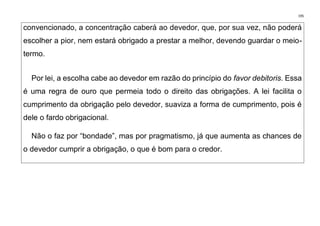 195
convencionado, a concentração caberá ao devedor, que, por sua vez, não poderá
escolher a pior, nem estará obrigado a prestar a melhor, devendo guardar o meio-
termo.
Por lei, a escolha cabe ao devedor em razão do princípio do favor debitoris. Essa
é uma regra de ouro que permeia todo o direito das obrigações. A lei facilita o
cumprimento da obrigação pelo devedor, suaviza a forma de cumprimento, pois é
dele o fardo obrigacional.
Não o faz por “bondade”, mas por pragmatismo, já que aumenta as chances de
o devedor cumprir a obrigação, o que é bom para o credor.
 