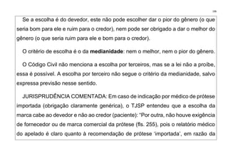 196
Se a escolha é do devedor, este não pode escolher dar o pior do gênero (o que
seria bom para ele e ruim para o credor), nem pode ser obrigado a dar o melhor do
gênero (o que seria ruim para ele e bom para o credor).
O critério de escolha é o da medianidade: nem o melhor, nem o pior do gênero.
O Código Civil não menciona a escolha por terceiros, mas se a lei não a proíbe,
essa é possível. A escolha por terceiro não segue o critério da medianidade, salvo
expressa previsão nesse sentido.
JURISPRUDÊNCIA COMENTADA: Em caso de indicação por médico de prótese
importada (obrigação claramente genérica), o TJSP entendeu que a escolha da
marca cabe ao devedor e não ao credor (paciente): “Por outra, não houve exigência
de fornecedor ou de marca comercial da prótese (fls. 255), pois o relatório médico
do apelado é claro quanto à recomendação de prótese ‘importada’, em razão da
 