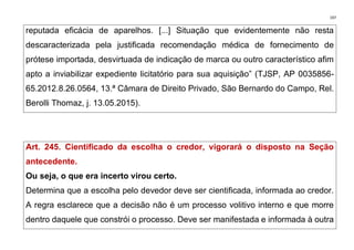 197
reputada eficácia de aparelhos. [...] Situação que evidentemente não resta
descaracterizada pela justificada recomendação médica de fornecimento de
prótese importada, desvirtuada de indicação de marca ou outro característico afim
apto a inviabilizar expediente licitatório para sua aquisição” (TJSP, AP 0035856-
65.2012.8.26.0564, 13.ª Câmara de Direito Privado, São Bernardo do Campo, Rel.
Berolli Thomaz, j. 13.05.2015).
Art. 245. Cientificado da escolha o credor, vigorará o disposto na Seção
antecedente.
Ou seja, o que era incerto virou certo.
Determina que a escolha pelo devedor deve ser cientificada, informada ao credor.
A regra esclarece que a decisão não é um processo volitivo interno e que morre
dentro daquele que constrói o processo. Deve ser manifestada e informada à outra
 