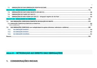 1
7.1. OBRIGAÇÕES DE DAR (OBRIGAÇÃO POSITIVA DE DAR) ............................................................................................................................. 106
AULA 05 e 06 - MODALIDADES DA OBRIGAÇÃO.......................................................................................................................................................176
7.2. OBRIGAÇÕES DE DAR COISA INCERTA (243-246 CC).................................................................................................................................... 186
7.3. OBRIGAÇÕES DE FAZER (247-249 CC) ............................................................................................................................................................. 225
7.4. OBRIGAÇÕES DE NÃO FAZER (247-249 CC) – obrigação negativa de não fazer ........................................................................................ 255
AULA 07 e 08 - MODALIDADES DA OBRIGAÇÃO.......................................................................................................................................................269
7.5. DAS OBRIGAÇÕES COMPLEXAS/COMPOSTAS EM RELAÇÃO AO OBJETO .....................................................................................................270
7.5.1.OBRIGAÇÕES COMPOSTAS/COMPLEXAS ALTERNATIVAS................................................................................................................................................ 283
Leitura complementar: ...................................................................................................................................................................................................................................................298
7.6. DAS OBRIGAÇÕES COMPLEXAS com multiplicidade de sujeitos (divisíveis, indivisíveis e solidárias) ........................................................309
7.6.1. DAS OBRIGAÇÕES DIVISÍVEIS ................................................................................................................................................................................. 318
7.6.2. DAS OBRIGAÇÕES DIVISÍVEIS ................................................................................................................................................................................. 322
7.6.3. DAS OBRIGAÇÕES SOLIDÁRIAS............................................................................................................................................................................... 351
Resumo ..............................................................................................................................................................................................................................358
AULA 01 - INTRODUÇÃO AO DIREITO DAS OBRIGAÇÕES
1. CONSIDERAÇÕES INICIAIS
 