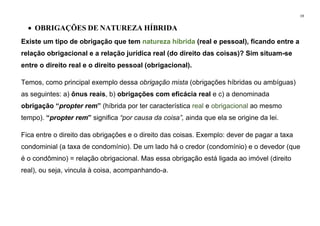 19
• OBRIGAÇÕES DE NATUREZA HÍBRIDA
Existe um tipo de obrigação que tem natureza híbrida (real e pessoal), ficando entre a
relação obrigacional e a relação jurídica real (do direito das coisas)? Sim situam-se
entre o direito real e o direito pessoal (obrigacional).
Temos, como principal exemplo dessa obrigação mista (obrigações híbridas ou ambíguas)
as seguintes: a) ônus reais, b) obrigações com eficácia real e c) a denominada
obrigação “propter rem” (híbrida por ter característica real e obrigacional ao mesmo
tempo). “propter rem” significa “por causa da coisa”, ainda que ela se origine da lei.
Fica entre o direito das obrigações e o direito das coisas. Exemplo: dever de pagar a taxa
condominial (a taxa de condomínio). De um lado há o credor (condomínio) e o devedor (que
é o condômino) = relação obrigacional. Mas essa obrigação está ligada ao imóvel (direito
real), ou seja, vincula à coisa, acompanhando-a.
 