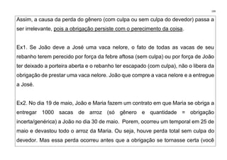 199
Assim, a causa da perda do gênero (com culpa ou sem culpa do devedor) passa a
ser irrelevante, pois a obrigação persiste com o perecimento da coisa.
Ex1. Se João deve a José uma vaca nelore, o fato de todas as vacas de seu
rebanho terem perecido por força da febre aftosa (sem culpa) ou por força de João
ter deixado a porteira aberta e o rebanho ter escapado (com culpa), não o libera da
obrigação de prestar uma vaca nelore. João que compre a vaca nelore e a entregue
a José.
Ex2. No dia 19 de maio, João e Maria fazem um contrato em que Maria se obriga a
entregar 1000 sacas de arroz (só gênero e quantidade = obrigação
incerta/genérica) a João no dia 30 de maio. Porem, ocorreu um temporal em 25 de
maio e devastou todo o arroz da Maria. Ou seja, houve perda total sem culpa do
devedor. Mas essa perda ocorreu antes que a obrigação se tornasse certa (você
 