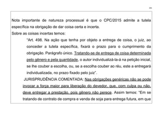 201
Nota importante de natureza processual é que o CPC/2015 admite a tutela
específica na obrigação de dar coisa certa e incerta.
Sobre as coisas incertas temos:
“Art. 498. Na ação que tenha por objeto a entrega de coisa, o juiz, ao
conceder a tutela específica, fixará o prazo para o cumprimento da
obrigação. Parágrafo único. Tratando-se de entrega de coisa determinada
pelo gênero e pela quantidade, o autor individualizá-la-á na petição inicial,
se lhe couber a escolha, ou, se a escolha couber ao réu, este a entregará
individualizada, no prazo fixado pelo juiz”.
JURISPRUDÊNCIA COMENTADA: Nas obrigações genéricas não se pode
invocar a força maior para liberação do devedor, que, com culpa ou não,
deve entregar a prestação, pois gênero não perece. Assim temos: “Em se
tratando de contrato de compra e venda de soja para entrega futura, em que
 