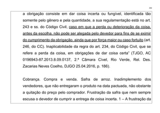 202
a obrigação consiste em dar coisa incerta ou fungível, identificada tão
somente pelo gênero e pela quantidade, a sua regulamentação está no art.
243 e ss. do Código Civil, caso em que a perda ou deterioração da coisa,
antes da escolha, não pode ser alegada pelo devedor para fins de se eximir
do cumprimento da obrigação, ainda que por força maior ou caso fortuito (art.
246, do CC). Inaplicabilidade da regra do art. 234, do Código Civil, que se
refere a perda da coisa, em obrigações de dar coisa certa” (TJGO, AC
0196943-87.2013.8.09.0137, 2.ª Câmara Cível, Rio Verde, Rel. Des.
Zacarias Neves Coelho, DJGO 25.04.2016, p. 186).
Cobrança. Compra e venda. Safra de arroz. Inadimplemento dos
vendedores, que não entregaram o produto na data pactuada, não obstante
a quitação do preço pelo comprador. Frustração da safra que nem sempre
escusa o devedor de cumprir a entrega de coisa incerta. 1 – A frustração da
 